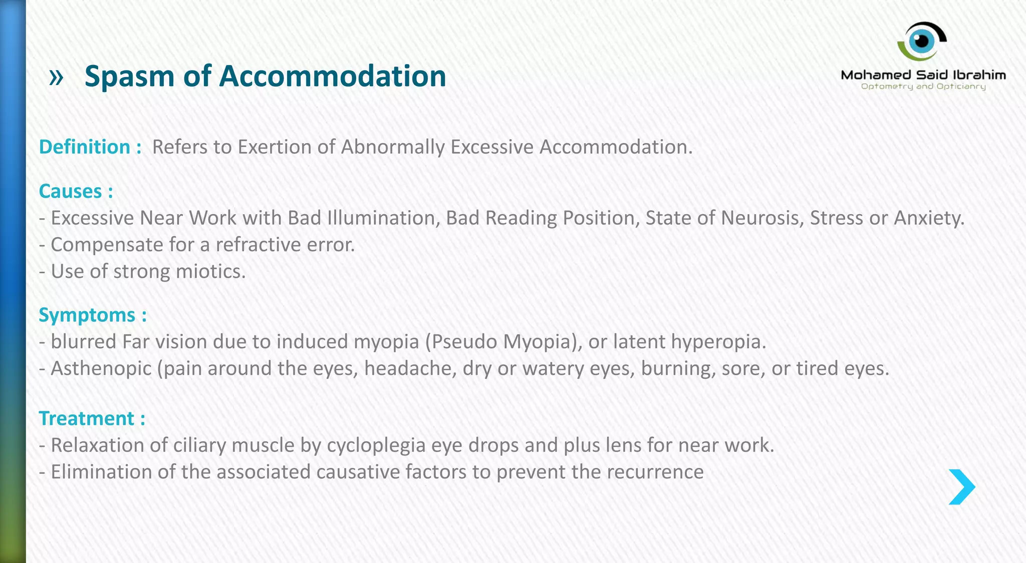 » Spasm of Accommodation
Definition : Refers to Exertion of Abnormally Excessive Accommodation.
Causes :
- Excessive Near Work with Bad Illumination, Bad Reading Position, State of Neurosis, Stress or Anxiety.
- Compensate for a refractive error.
- Use of strong miotics.
Symptoms :
- blurred Far vision due to induced myopia (Pseudo Myopia), or latent hyperopia.
- Asthenopic (pain around the eyes, headache, dry or watery eyes, burning, sore, or tired eyes.
Treatment :
- Relaxation of ciliary muscle by cycloplegia eye drops and plus lens for near work.
- Elimination of the associated causative factors to prevent the recurrence
 