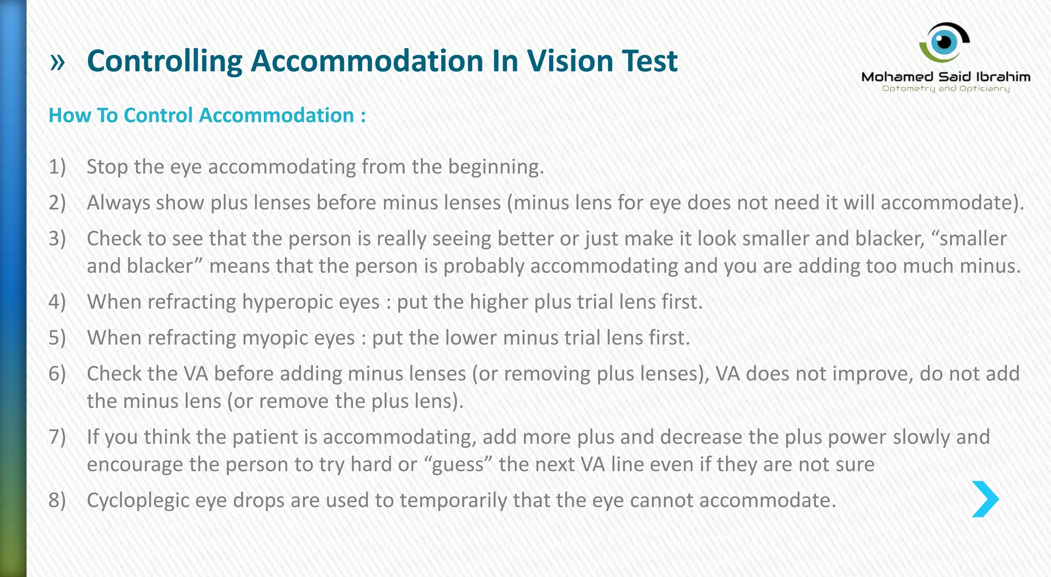 » Controlling Accommodation In Vision Test
How To Control Accommodation :
1) Stop the eye accommodating from the beginning.
2) Always show plus lenses before minus lenses (minus lens for eye does not need it will accommodate).
3) Check to see that the person is really seeing better or just make it look smaller and blacker, “smaller
and blacker” means that the person is probably accommodating and you are adding too much minus.
4) When refracting hyperopic eyes : put the higher plus trial lens first.
5) When refracting myopic eyes : put the lower minus trial lens first.
6) Check the VA before adding minus lenses (or removing plus lenses), VA does not improve, do not add
the minus lens (or remove the plus lens).
7) If you think the patient is accommodating, add more plus and decrease the plus power slowly and
encourage the person to try hard or “guess” the next VA line even if they are not sure
8) Cycloplegic eye drops are used to temporarily that the eye cannot accommodate.
 