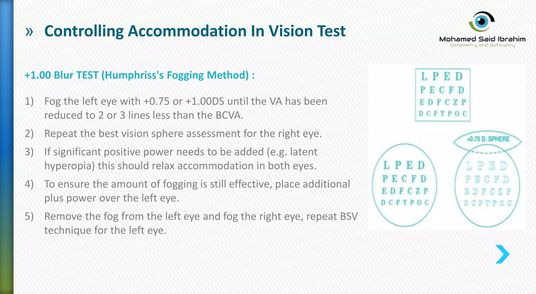 » Controlling Accommodation In Vision Test
+1.00 Blur TEST (Humphriss's Fogging Method) :
1) Fog the left eye with +0.75 or +1.00DS until the VA has been
reduced to 2 or 3 lines less than the BCVA.
2) Repeat the best vision sphere assessment for the right eye.
3) If significant positive power needs to be added (e.g. latent
hyperopia) this should relax accommodation in both eyes.
4) To ensure the amount of fogging is still effective, place additional
plus power over the left eye.
5) Remove the fog from the left eye and fog the right eye, repeat BSV
technique for the left eye.
 