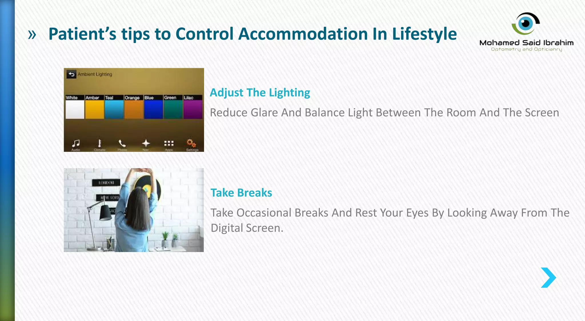 » Patient’s tips to Control Accommodation In Lifestyle
Adjust The Lighting
Reduce Glare And Balance Light Between The Room And The Screen
Take Breaks
Take Occasional Breaks And Rest Your Eyes By Looking Away From The
Digital Screen.
 
