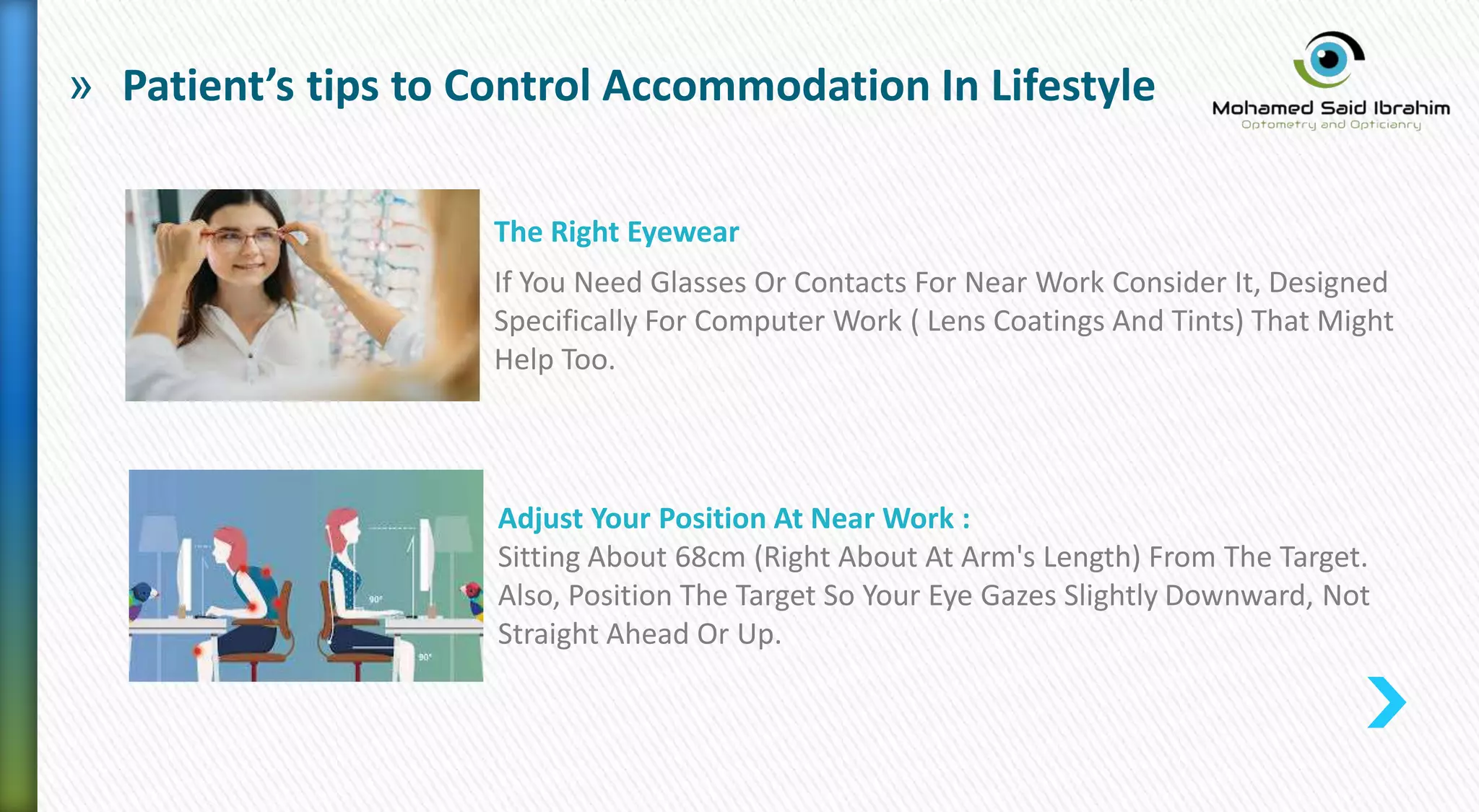 » Patient’s tips to Control Accommodation In Lifestyle
The Right Eyewear
If You Need Glasses Or Contacts For Near Work Consider It, Designed
Specifically For Computer Work ( Lens Coatings And Tints) That Might
Help Too.
Adjust Your Position At Near Work :
Sitting About 68cm (Right About At Arm's Length) From The Target.
Also, Position The Target So Your Eye Gazes Slightly Downward, Not
Straight Ahead Or Up.
 