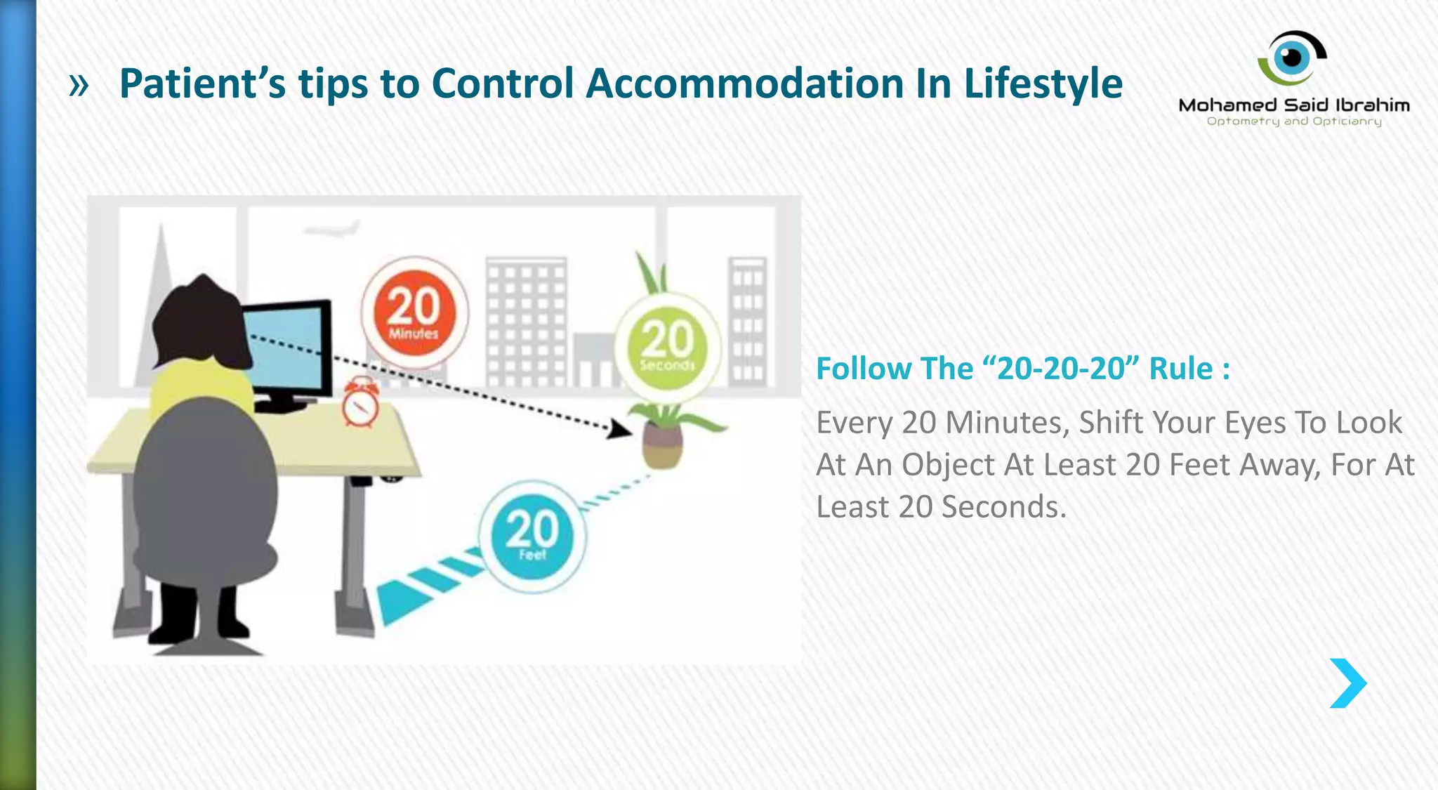 » Patient’s tips to Control Accommodation In Lifestyle
Follow The “20-20-20” Rule :
Every 20 Minutes, Shift Your Eyes To Look
At An Object At Least 20 Feet Away, For At
Least 20 Seconds.
 
