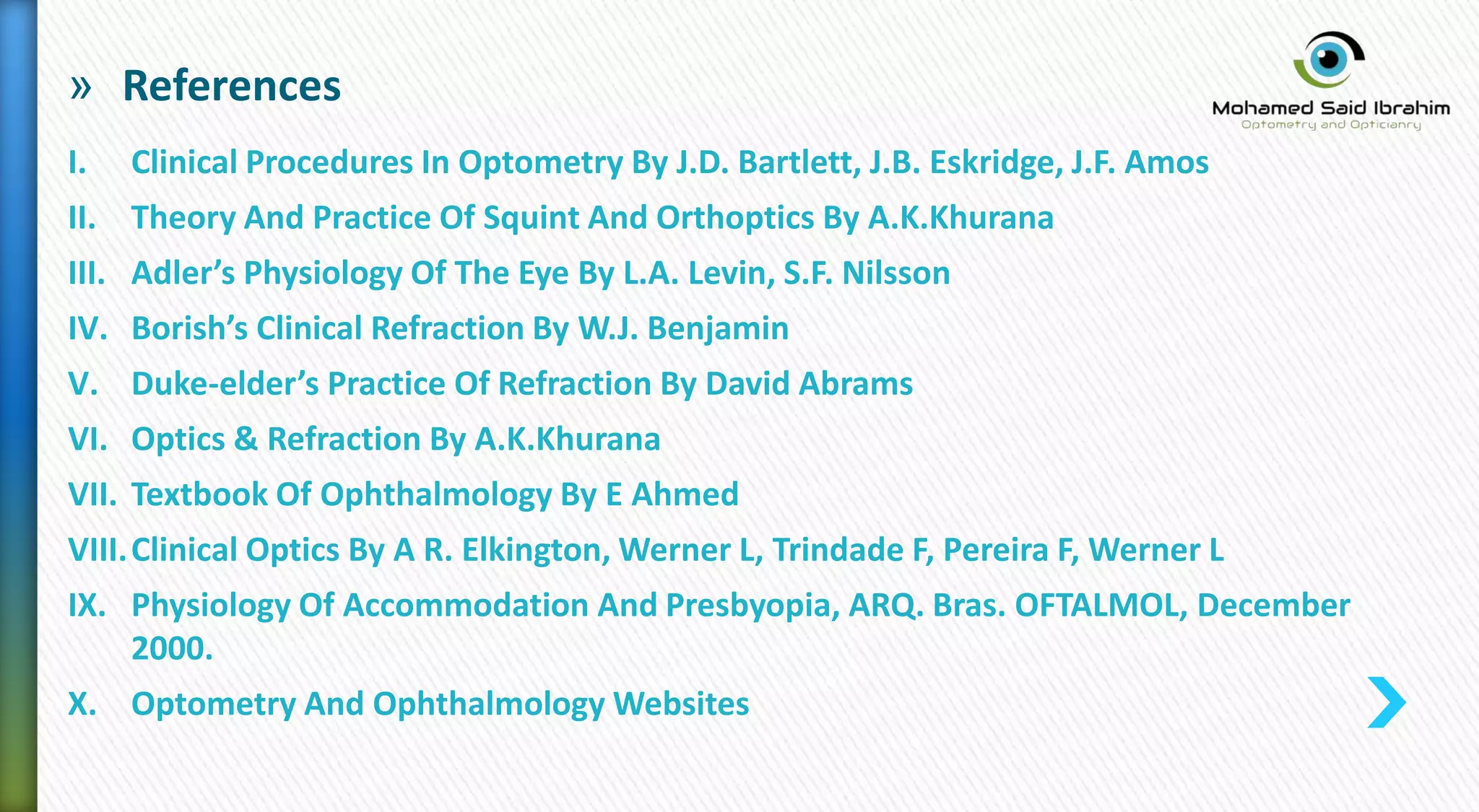 » References
I. Clinical Procedures In Optometry By J.D. Bartlett, J.B. Eskridge, J.F. Amos
II. Theory And Practice Of Squint And Orthoptics By A.K.Khurana
III. Adler’s Physiology Of The Eye By L.A. Levin, S.F. Nilsson
IV. Borish’s Clinical Refraction By W.J. Benjamin
V. Duke-elder’s Practice Of Refraction By David Abrams
VI. Optics & Refraction By A.K.Khurana
VII. Textbook Of Ophthalmology By E Ahmed
VIII.Clinical Optics By A R. Elkington, Werner L, Trindade F, Pereira F, Werner L
IX. Physiology Of Accommodation And Presbyopia, ARQ. Bras. OFTALMOL, December
2000.
X. Optometry And Ophthalmology Websites
 