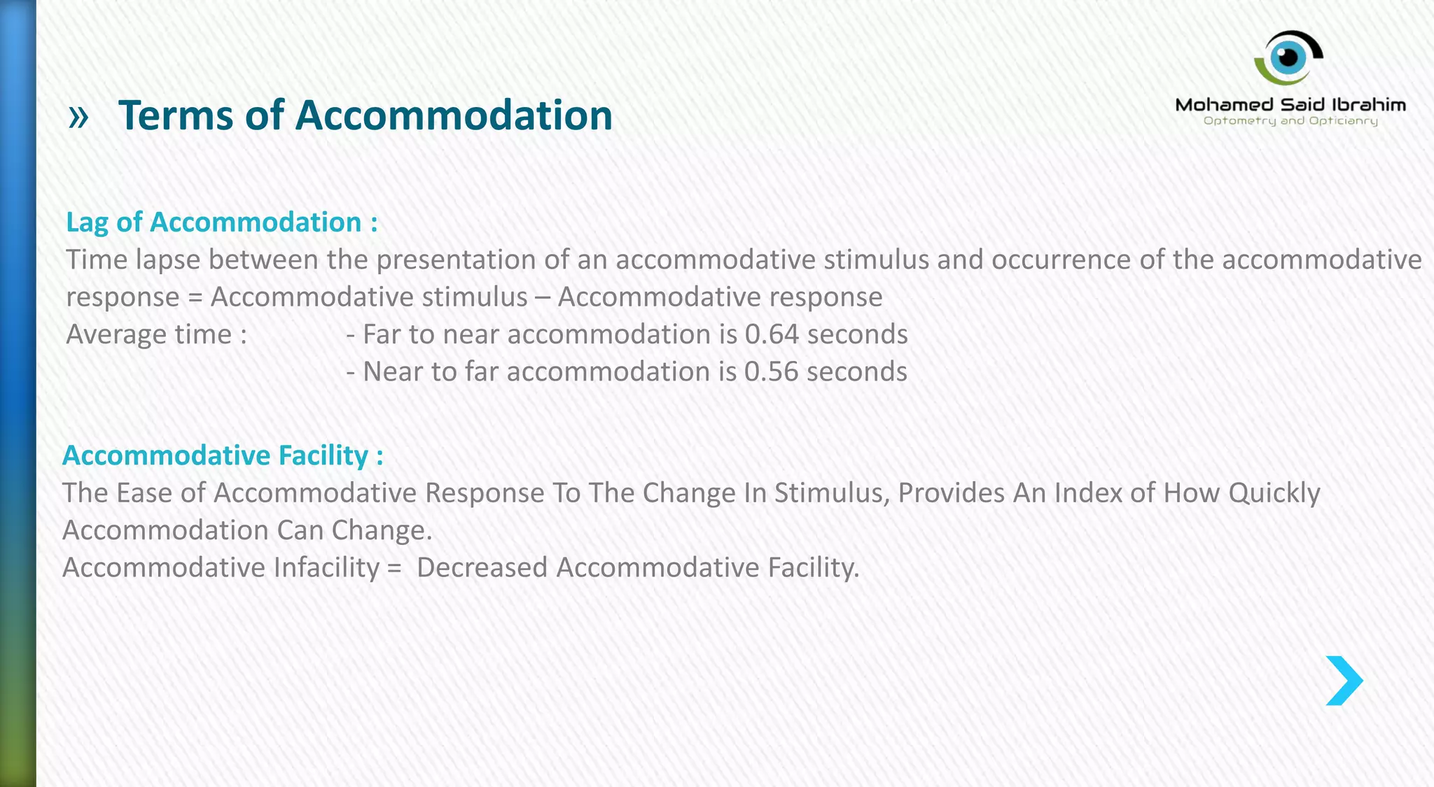 » Terms of Accommodation
Lag of Accommodation :
Time lapse between the presentation of an accommodative stimulus and occurrence of the accommodative
response = Accommodative stimulus – Accommodative response
Average time : - Far to near accommodation is 0.64 seconds
- Near to far accommodation is 0.56 seconds
Accommodative Facility :
The Ease of Accommodative Response To The Change In Stimulus, Provides An Index of How Quickly
Accommodation Can Change.
Accommodative Infacility = Decreased Accommodative Facility.
 