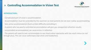 » Controlling Accommodation In Vision Test
INTRODUCTION :
- Complicated part of vision is accommodation.
- Accommodation must be controlled by the examiner as most patients do not even realise accommodating
- Very active accommodation (Such as Kids) difficulty controlling it.
- A patient who has poorly controlled accommodation will give you unexpected refraction results.
- uncontrolled accommodation can cause errors in refraction
- The patient will need to over accommodate to see clearly when spectacles with too much minus (or not
enough plus), This can cause asthenopia (eye strain and headaches).
 