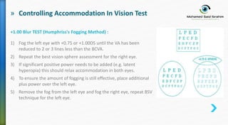 » Controlling Accommodation In Vision Test
+1.00 Blur TEST (Humphriss's Fogging Method) :
1) Fog the left eye with +0.75 or +1.00DS until the VA has been
reduced to 2 or 3 lines less than the BCVA.
2) Repeat the best vision sphere assessment for the right eye.
3) If significant positive power needs to be added (e.g. latent
hyperopia) this should relax accommodation in both eyes.
4) To ensure the amount of fogging is still effective, place additional
plus power over the left eye.
5) Remove the fog from the left eye and fog the right eye, repeat BSV
technique for the left eye.
 