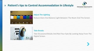 » Patient’s tips to Control Accommodation In Lifestyle
Adjust The Lighting
Reduce Glare And Balance Light Between The Room And The Screen
Take Breaks
Take Occasional Breaks And Rest Your Eyes By Looking Away From The
Digital Screen.
 