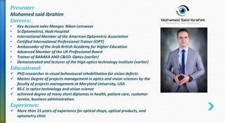 Presenter
Mohamed said Ibrahim
Careers:
• Key Account sales Manger, Nikon Lenswear
• Sr.Optometrist, Hadi Hospital
• International Member of the American Optometric Association
• Certified International Professional Trainer (CIPT)
• Ambassador of the Arab British Academy for Higher Education
• Advanced Member of the UK Professional Board
• Trainer of BARAKA AND C&CO. Optics (earlier)
• Demonstrated and lecturer of the High optics technology institute (earlier)
Educational:
 PhD researcher in visual behavioural rehabilitation for vision defects
 Master Degree of projects management in optics and vision sciences by the
faculty of projects management at Maryland University, USA
 BS.C in optics technology and vision science
 achieved degree of many short diplomas in health, patient care, customer
service, business administration.
Experience:
 More than 15 years of experience for optical shops, optical products, and
optometry clinic
 