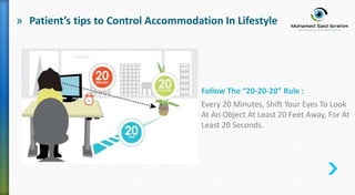 » Patient’s tips to Control Accommodation In Lifestyle
Follow The “20-20-20” Rule :
Every 20 Minutes, Shift Your Eyes To Look
At An Object At Least 20 Feet Away, For At
Least 20 Seconds.
 