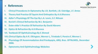 » References
I. Clinical Procedures In Optometry By J.D. Bartlett, J.B. Eskridge, J.F. Amos
II. Theory And Practice Of Squint And Orthoptics By A.K.Khurana
III. Adler’s Physiology Of The Eye By L.A. Levin, S.F. Nilsson
IV. Borish’s Clinical Refraction By W.J. Benjamin
V. Duke-elder’s Practice Of Refraction By David Abrams
VI. Optics & Refraction By A.K.Khurana
VII. Textbook Of Ophthalmology By E Ahmed
VIII.Clinical Optics By A R. Elkington, Werner L, Trindade F, Pereira F, Werner L
IX. Physiology Of Accommodation And Presbyopia, ARQ. Bras. OFTALMOL, December
2000.
X. Optometry And Ophthalmology Websites
 