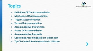 » Definition Of The Accommodation
» Mechanism Of Accommodation
» Triggers Accommodation
» Terms Of Accommodation
» Accommodative Dysfunction
» Spasm Of Accommodation
» Accommodative Esotropia
» Controlling Accommodation In Vision Test
» Tips To Control Accommodation In Lifestyle
Topics
 