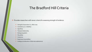 The Bradford Hill Criteria
 Provides researchers with seven criteria for assessing strength of evidence.
 Strength of association (i.e. effect size)
 Consistency (i.e. reliability)
 Specificity
 Temporal relationship
 Biological gradient
 Plausibility
 Coherence
 Experiment (reversibility)

 Analogy (consideration of alternate explanations)

 