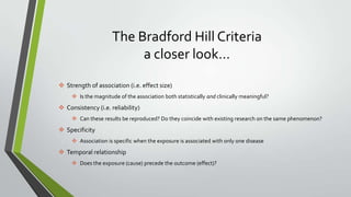 The Bradford Hill Criteria
a closer look…
 Strength of association (i.e. effect size)
 Is the magnitude of the association both statistically and clinically meaningful?

 Consistency (i.e. reliability)
 Can these results be reproduced? Do they coincide with existing research on the same phenomenon?

 Specificity
 Association is specific when the exposure is associated with only one disease

 Temporal relationship
 Does the exposure (cause) precede the outcome (effect)?

 