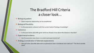 The Bradford Hill Criteria
a closer look…
 Biological gradient
 Dose-response relationship can be established

 Biological Plausibility
 Is the association coherent with the current body of biologic knowledge?

 Coherence
 Is the association plausible given what we already know about the disease or disorder?

 Experimental evidence
 Has this association been shown in a randomized experimental trial?

 Analogy (consideration of alternate explanations)
 Have all other plausible alternative explanations been considered and ruled out? “The third variable
issue”

 