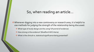 So, when reading an article…
Whenever digging into a new controversy or research area, it is helpful to
use methods for judging the strength of the relationship being discussed.
 What type of study design are the using? (Pyramid of evidence)
 How strong is the evidence? (Bradford Hill Criteria)
 What is the clinical vs. statistical significance being presented?

 