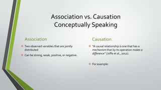 Association vs. Causation
Conceptually Speaking
Association
 Two observed variables that are jointly
distributed
 Can be strong, weak, positive, or negative.

Causation
 “A causal relationship is one that has a
mechanism that by its operation makes a
difference” (Joffe et al., 2012).
 For example:

 