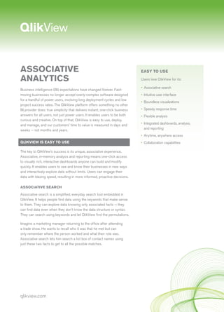 qlikview.com
ASSOCIATIVE
ANALYTICS
Business intelligence (BI) expectations have changed forever. Fast-
moving businesses no longer accept overly-complex software designed
for a handful of power users, involving long deployment cycles and low
project success rates. The QlikView platform offers something no other
BI provider does: true simplicity that delivers instant, one-click business
answers for all users, not just power users. It enables users to be both
curious and creative. On top of that, QlikView is easy to use, deploy,
and manage, and our customers’ time to value is measured in days and
weeks — not months and years.
QLIKVIEW IS EASY TO USE
The key to QlikView’s success is its unique, associative experience.
Associative, in-memory analysis and reporting means one-click access
to visually rich, interactive dashboards anyone can build and modify
quickly. It enables users to see and know their businesses in new ways
and interactively explore data without limits. Users can engage their
data with blazing speed, resulting in more informed, proactive decisions.
ASSOCIATIVE SEARCH
Associative search is a simplified, everyday search tool embedded in
QlikView. It helps people find data using the keywords that make sense
to them. They can explore data knowing only associated facts — they
can find data even when they don’t know the data structure or syntax.
They can search using keywords and let QlikView find the permutations.
Imagine a marketing manager returning to the office after attending
a trade show. He wants to recall who it was that he met but can
only remember where the person worked and what their role was.
Associative search lets him search a list box of contact names using
just these two facts to get to all the possible matches.
EASY TO USE
Users love QlikView for its:
•	 Associative search
•	 Intuitive user interface
•	 Boundless visualizations
•	 Speedy response time
•	 Flexible analysis
•	 Integrated dashboards, analysis,
and reporting
•	 Anytime, anywhere access
•	 Collaboration capabilities
 