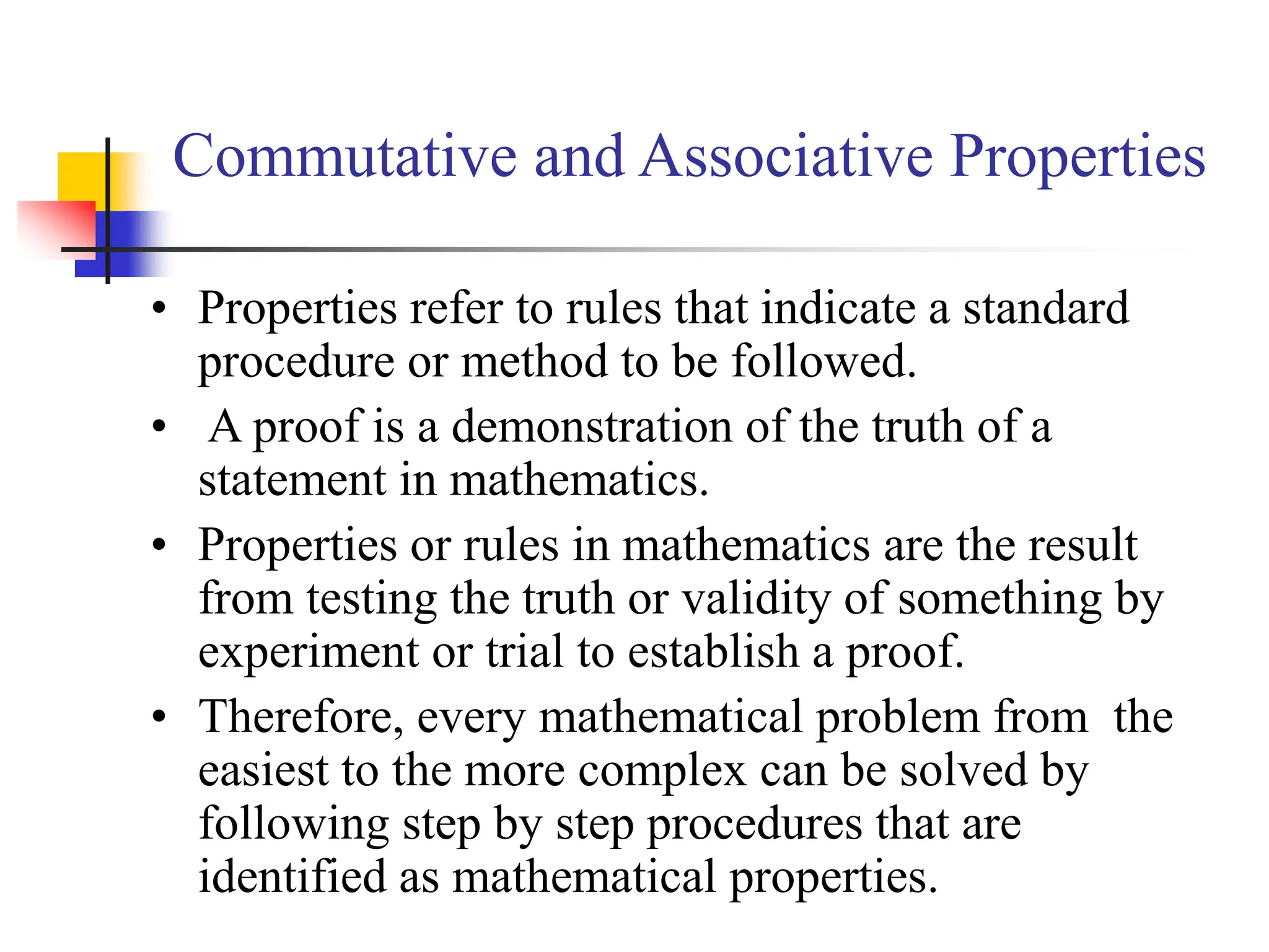 Commutative and Associative Properties
• Properties refer to rules that indicate a standard
procedure or method to be followed.
• A proof is a demonstration of the truth of a
statement in mathematics.
• Properties or rules in mathematics are the result
from testing the truth or validity of something by
experiment or trial to establish a proof.
• Therefore, every mathematical problem from the
easiest to the more complex can be solved by
following step by step procedures that are
identified as mathematical properties.
 