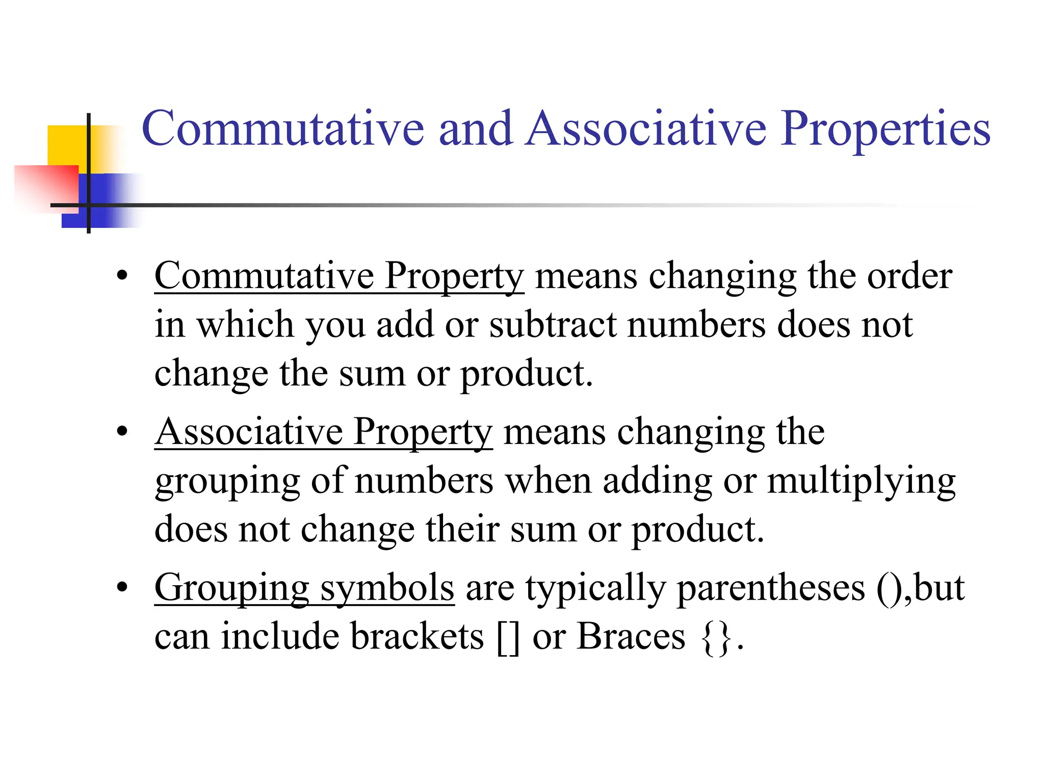 Commutative and Associative Properties
• Commutative Property means changing the order
in which you add or subtract numbers does not
change the sum or product.
• Associative Property means changing the
grouping of numbers when adding or multiplying
does not change their sum or product.
• Grouping symbols are typically parentheses (),but
can include brackets [] or Braces {}.
 