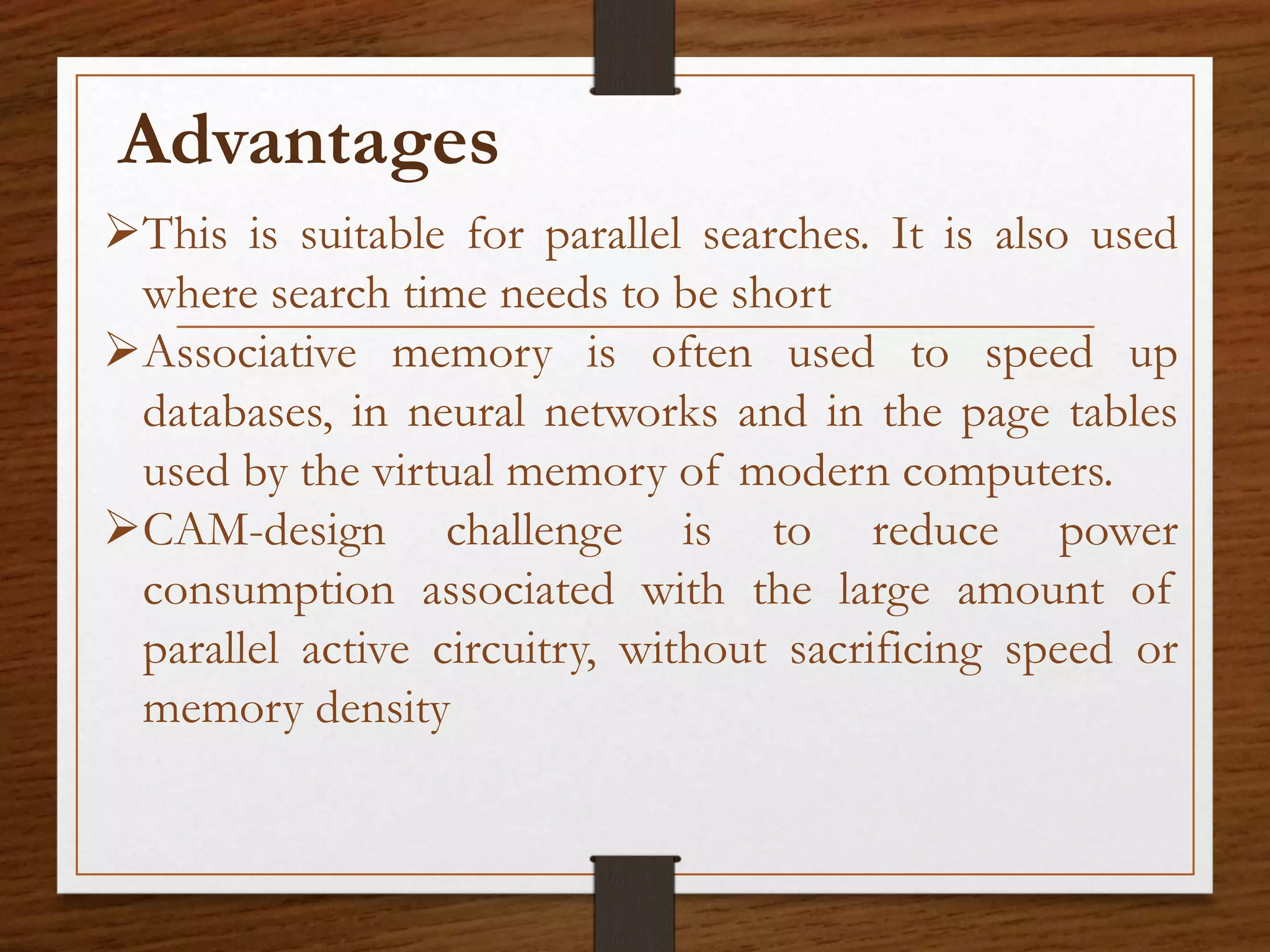Advantages
This is suitable for parallel searches. It is also used
where search time needs to be short
Associative memory is often used to speed up
databases, in neural networks and in the page tables
used by the virtual memory of modern computers.
CAM-design challenge is to reduce power
consumption associated with the large amount of
parallel active circuitry, without sacrificing speed or
memory density
 