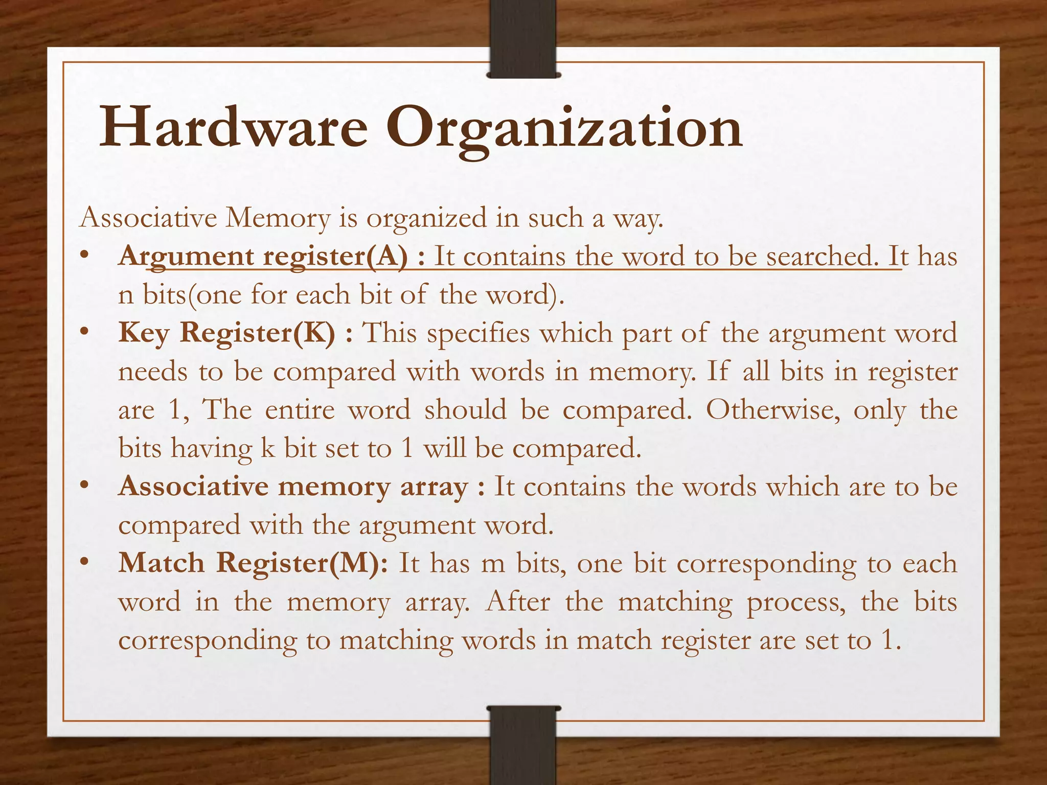 Associative Memory is organized in such a way.
• Argument register(A) : It contains the word to be searched. It has
n bits(one for each bit of the word).
• Key Register(K) : This specifies which part of the argument word
needs to be compared with words in memory. If all bits in register
are 1, The entire word should be compared. Otherwise, only the
bits having k bit set to 1 will be compared.
• Associative memory array : It contains the words which are to be
compared with the argument word.
• Match Register(M): It has m bits, one bit corresponding to each
word in the memory array. After the matching process, the bits
corresponding to matching words in match register are set to 1.
Hardware Organization
 