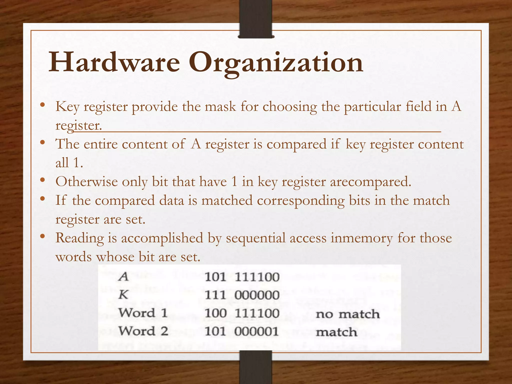 • Key register provide the mask for choosing the particular field in A
register.
• The entire content of A register is compared if key register content
all 1.
• Otherwise only bit that have 1 in key register arecompared.
• If the compared data is matched corresponding bits in the match
register are set.
• Reading is accomplished by sequential access inmemory for those
words whose bit are set.
Hardware Organization
 
