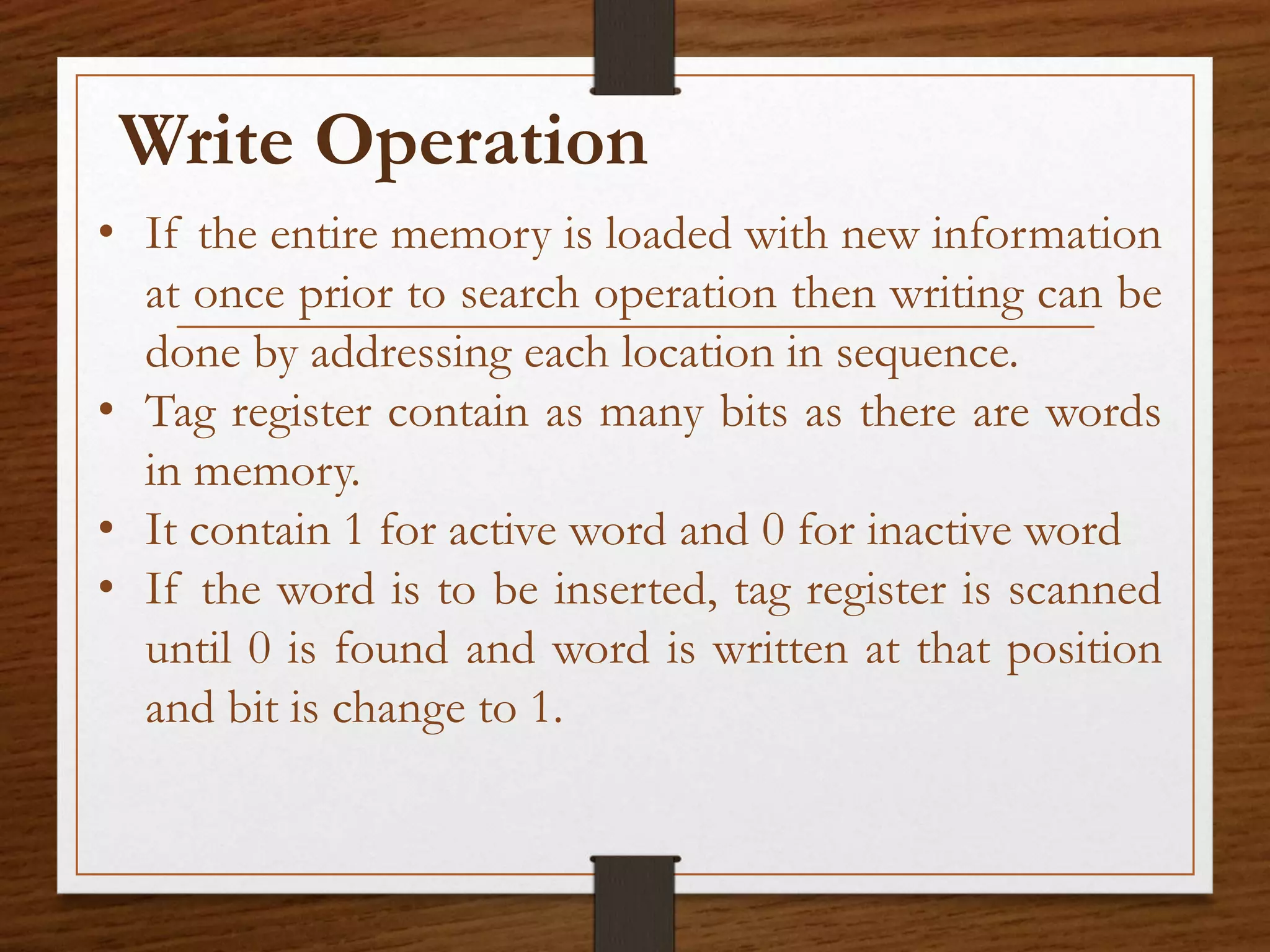 • If the entire memory is loaded with new information
at once prior to search operation then writing can be
done by addressing each location in sequence.
• Tag register contain as many bits as there are words
in memory.
• It contain 1 for active word and 0 for inactive word
• If the word is to be inserted, tag register is scanned
until 0 is found and word is written at that position
and bit is change to 1.
Write Operation
 