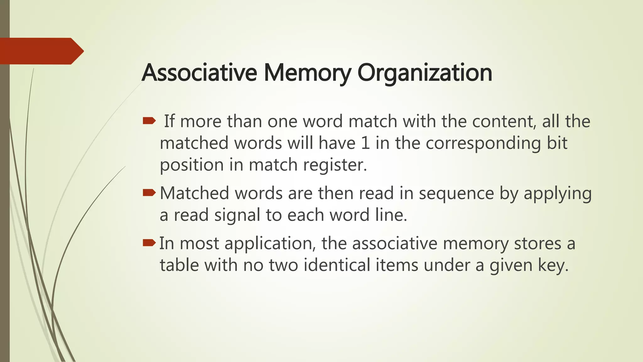 Associative Memory Organization
 If more than one word match with the content, all the
matched words will have 1 in the corresponding bit
position in match register.
Matched words are then read in sequence by applying
a read signal to each word line.
In most application, the associative memory stores a
table with no two identical items under a given key.
 