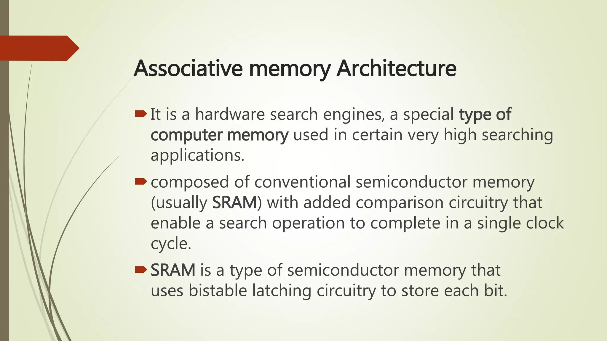 Associative memory Architecture
It is a hardware search engines, a special type of
computer memory used in certain very high searching
applications.
composed of conventional semiconductor memory
(usually SRAM) with added comparison circuitry that
enable a search operation to complete in a single clock
cycle.
SRAM is a type of semiconductor memory that
uses bistable latching circuitry to store each bit.
 