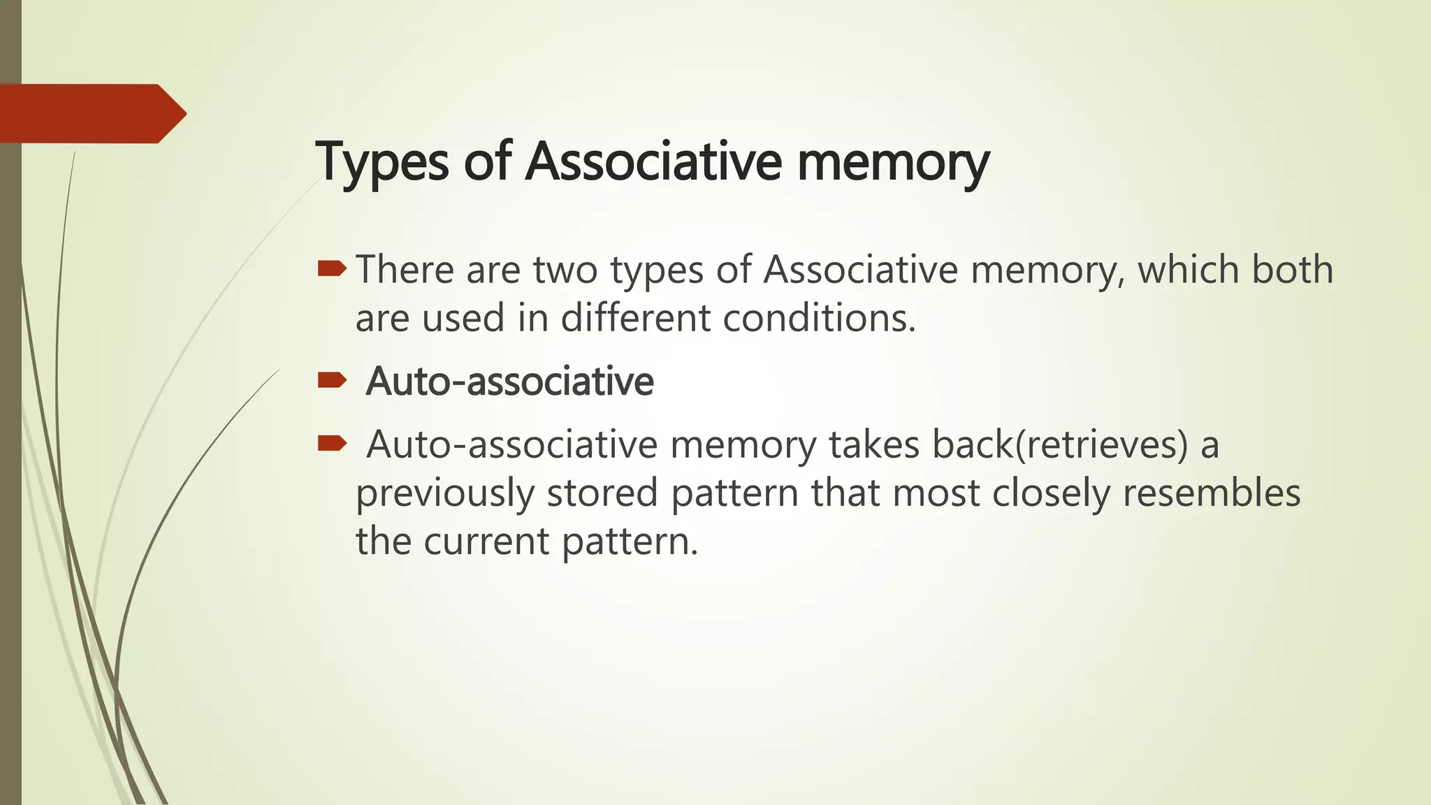 Types of Associative memory
There are two types of Associative memory, which both
are used in different conditions.
 Auto-associative
 Auto-associative memory takes back(retrieves) a
previously stored pattern that most closely resembles
the current pattern.
 