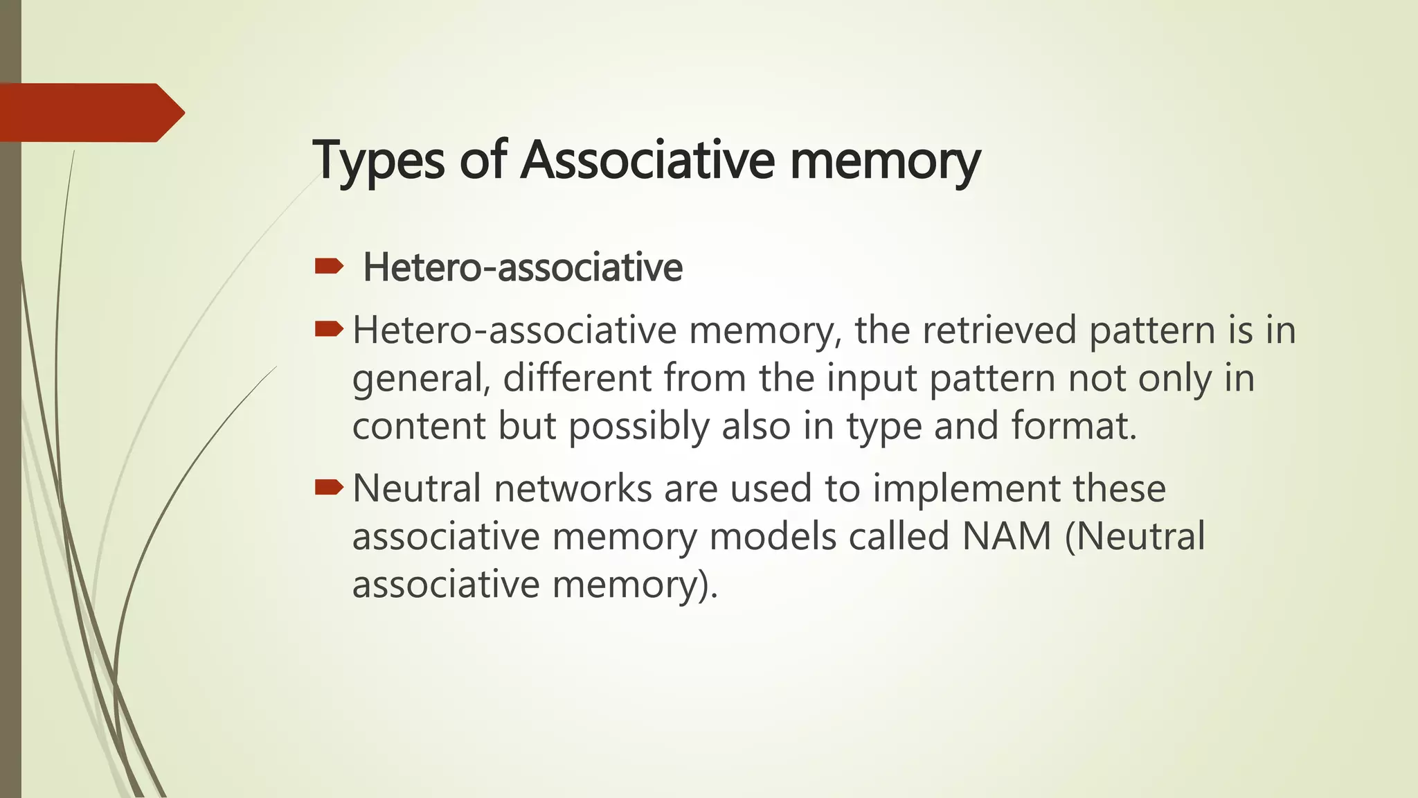 Types of Associative memory
 Hetero-associative
Hetero-associative memory, the retrieved pattern is in
general, different from the input pattern not only in
content but possibly also in type and format.
Neutral networks are used to implement these
associative memory models called NAM (Neutral
associative memory).
 