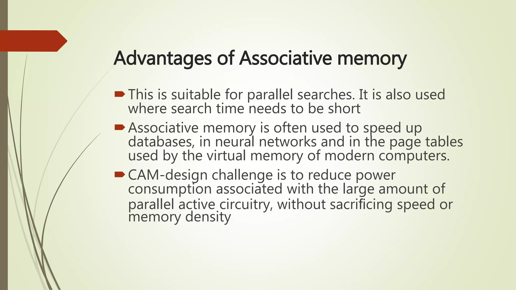 Advantages of Associative memory
This is suitable for parallel searches. It is also used
where search time needs to be short
Associative memory is often used to speed up
databases, in neural networks and in the page tables
used by the virtual memory of modern computers.
CAM-design challenge is to reduce power
consumption associated with the large amount of
parallel active circuitry, without sacriﬁcing speed or
memory density
 