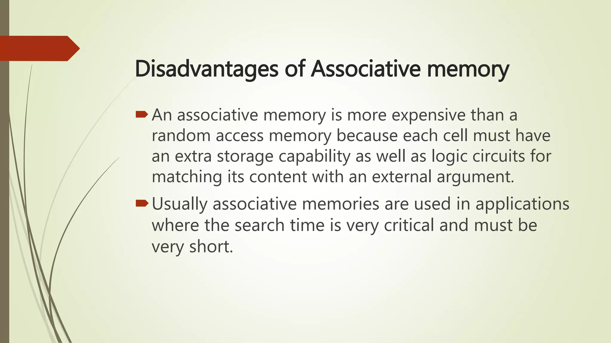 Disadvantages of Associative memory
An associative memory is more expensive than a
random access memory because each cell must have
an extra storage capability as well as logic circuits for
matching its content with an external argument.
Usually associative memories are used in applications
where the search time is very critical and must be
very short.
 