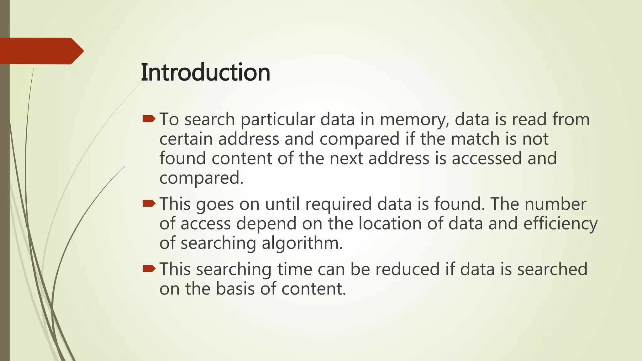 Introduction
To search particular data in memory, data is read from
certain address and compared if the match is not
found content of the next address is accessed and
compared.
This goes on until required data is found. The number
of access depend on the location of data and efficiency
of searching algorithm.
This searching time can be reduced if data is searched
on the basis of content.
 