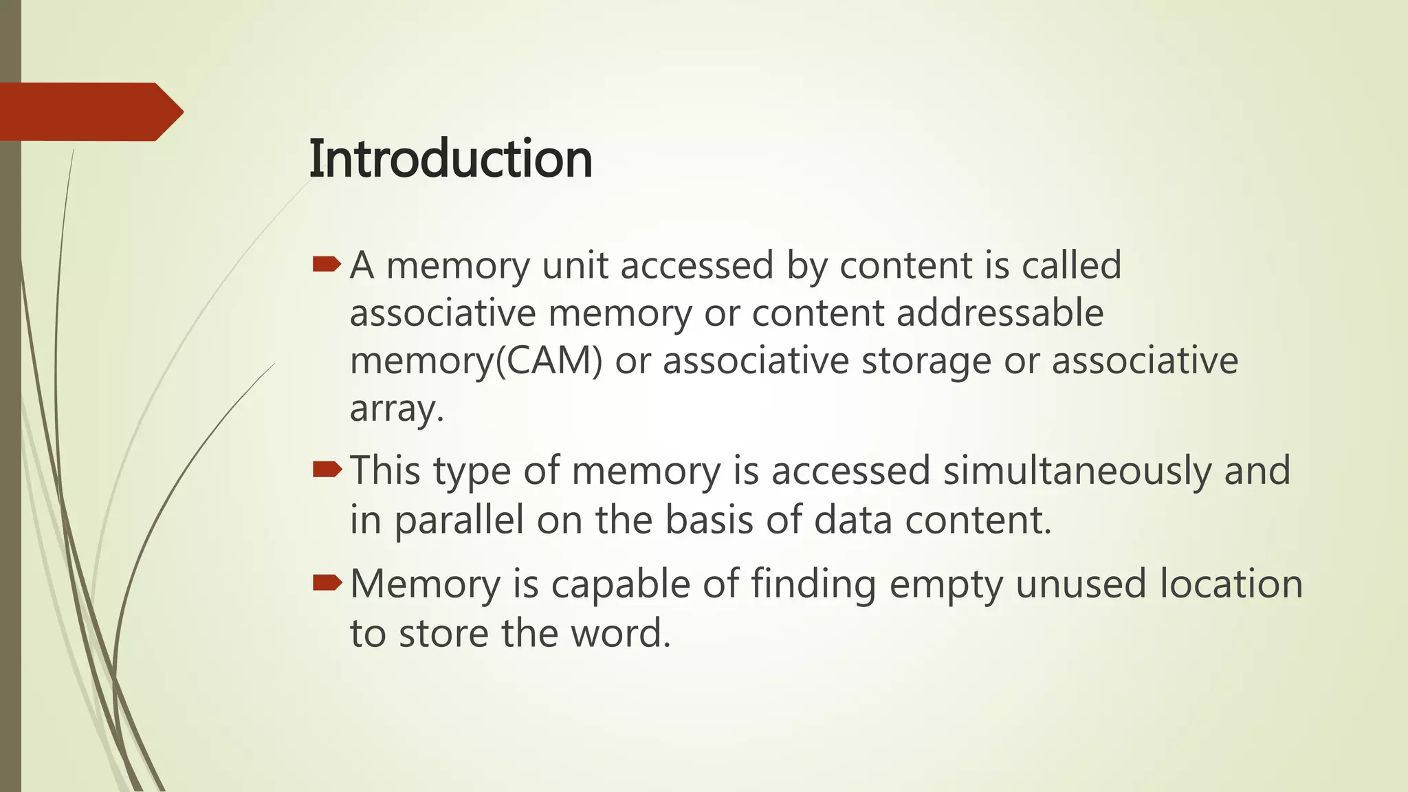Introduction
A memory unit accessed by content is called
associative memory or content addressable
memory(CAM) or associative storage or associative
array.
This type of memory is accessed simultaneously and
in parallel on the basis of data content.
Memory is capable of finding empty unused location
to store the word.
 