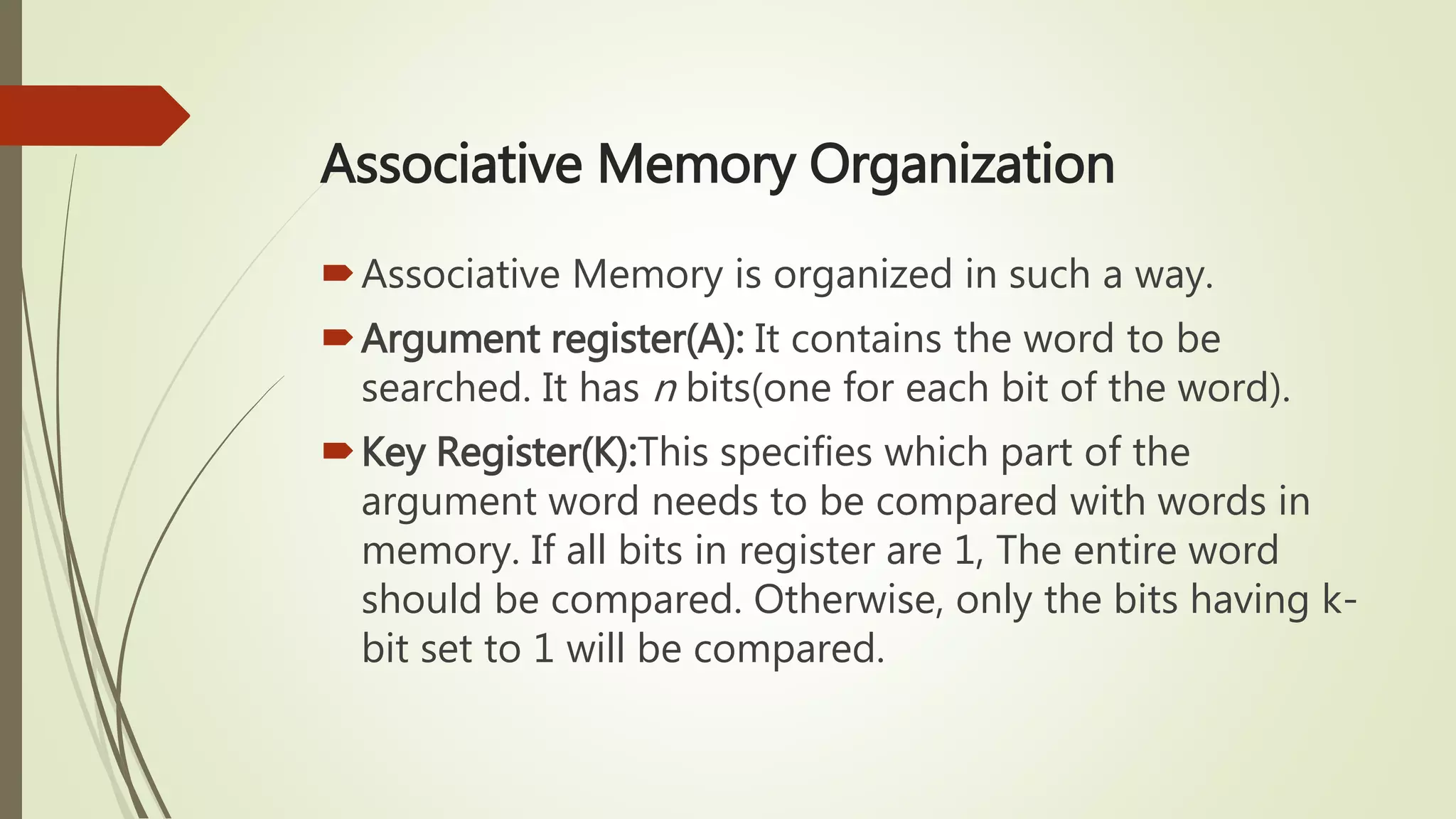 Associative Memory Organization
Associative Memory is organized in such a way.
Argument register(A): It contains the word to be
searched. It has n bits(one for each bit of the word).
Key Register(K):This specifies which part of the
argument word needs to be compared with words in
memory. If all bits in register are 1, The entire word
should be compared. Otherwise, only the bits having k-
bit set to 1 will be compared.
 