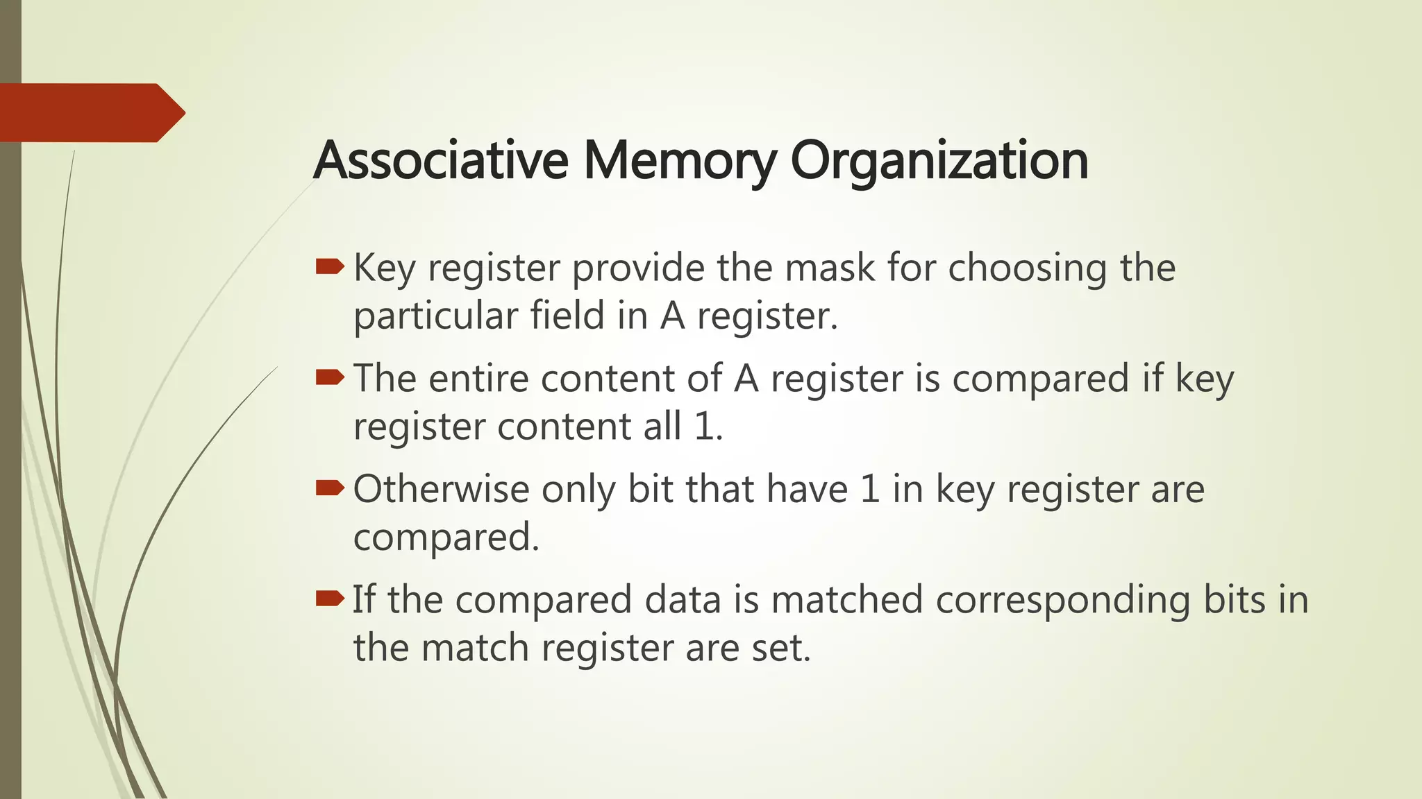 Associative Memory Organization
Key register provide the mask for choosing the
particular field in A register.
The entire content of A register is compared if key
register content all 1.
Otherwise only bit that have 1 in key register are
compared.
If the compared data is matched corresponding bits in
the match register are set.
 