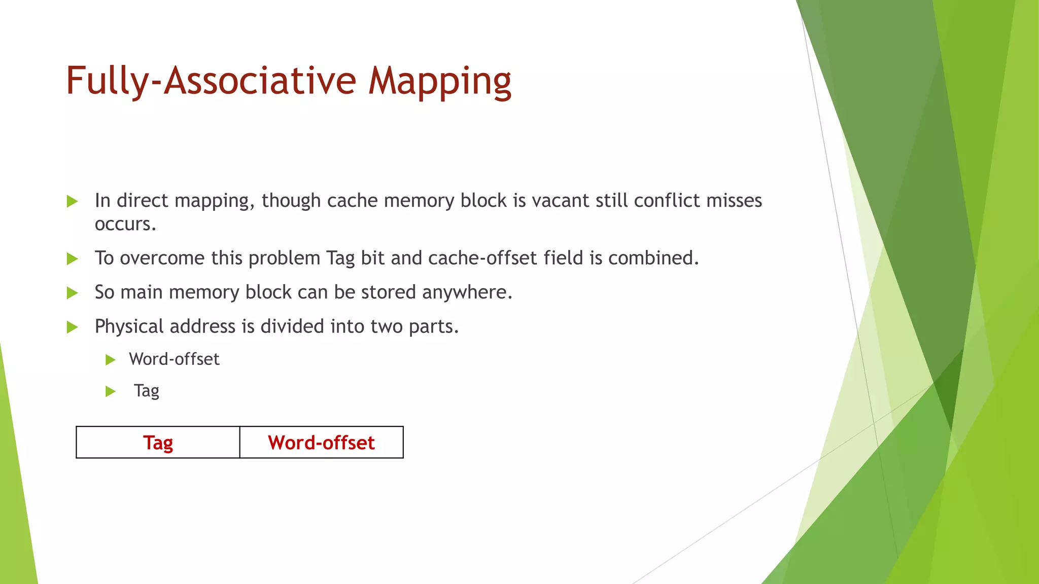 Fully-Associative Mapping
 In direct mapping, though cache memory block is vacant still conflict misses
occurs.
 To overcome this problem Tag bit and cache-offset field is combined.
 So main memory block can be stored anywhere.
 Physical address is divided into two parts.
 Word-offset
 Tag
Tag Word-offset
 