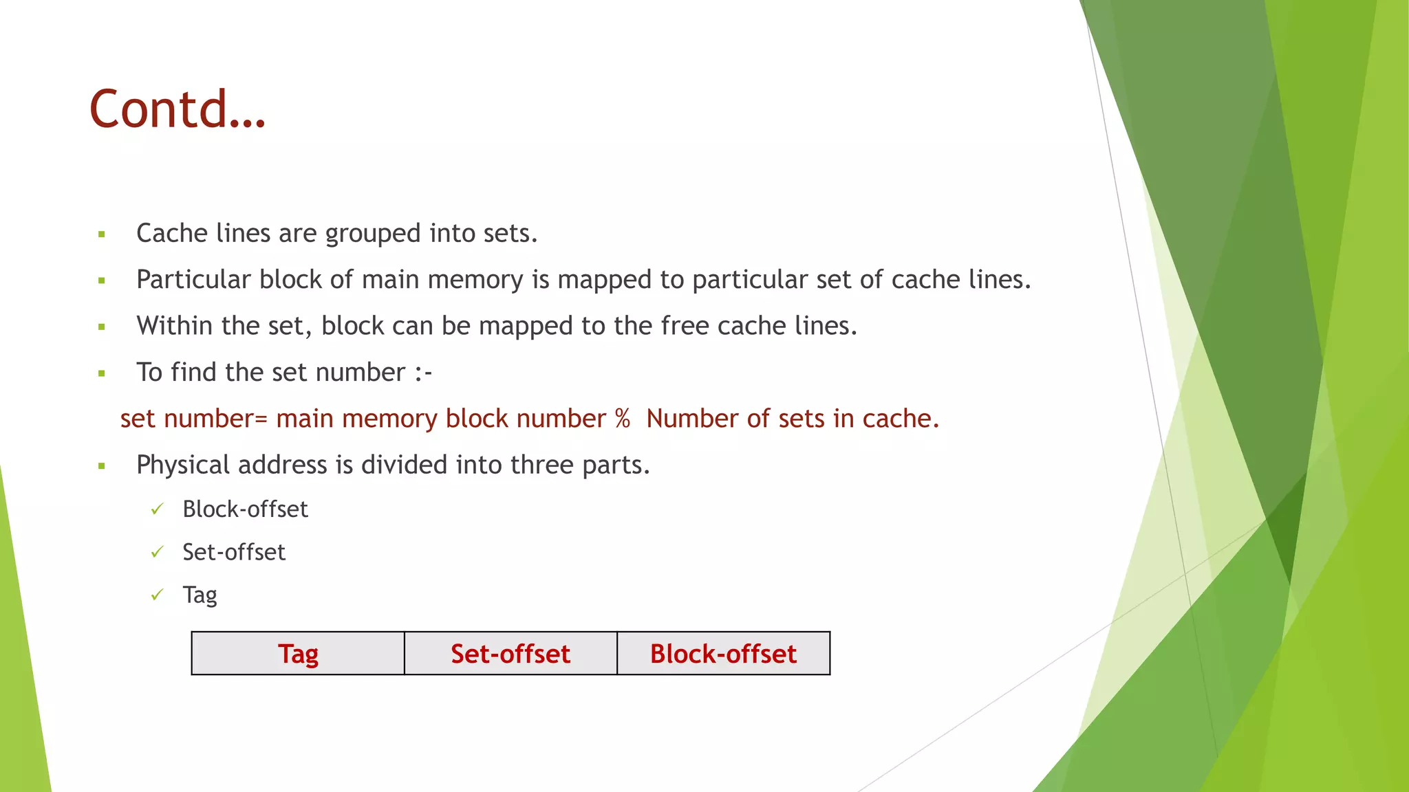 Contd…
 Cache lines are grouped into sets.
 Particular block of main memory is mapped to particular set of cache lines.
 Within the set, block can be mapped to the free cache lines.
 To find the set number :-
set number= main memory block number % Number of sets in cache.
 Physical address is divided into three parts.
 Block-offset
 Set-offset
 Tag
Tag Set-offset Block-offset
 