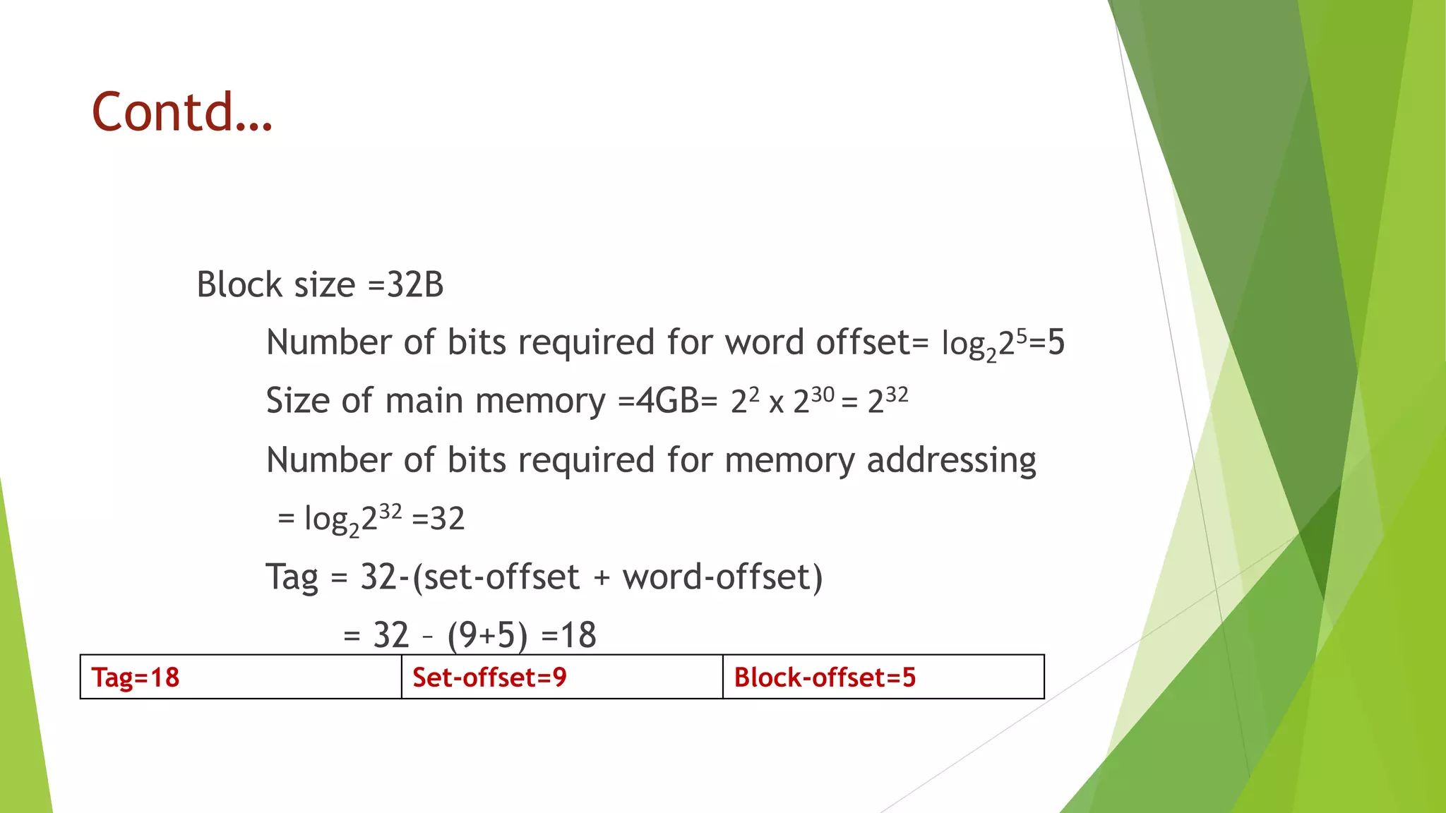 Contd…
Block size =32B
Number of bits required for word offset= log225=5
Size of main memory =4GB= 22 x 230 = 232
Number of bits required for memory addressing
= log2232 =32
Tag = 32-(set-offset + word-offset)
= 32 – (9+5) =18
Tag=18 Set-offset=9 Block-offset=5
 