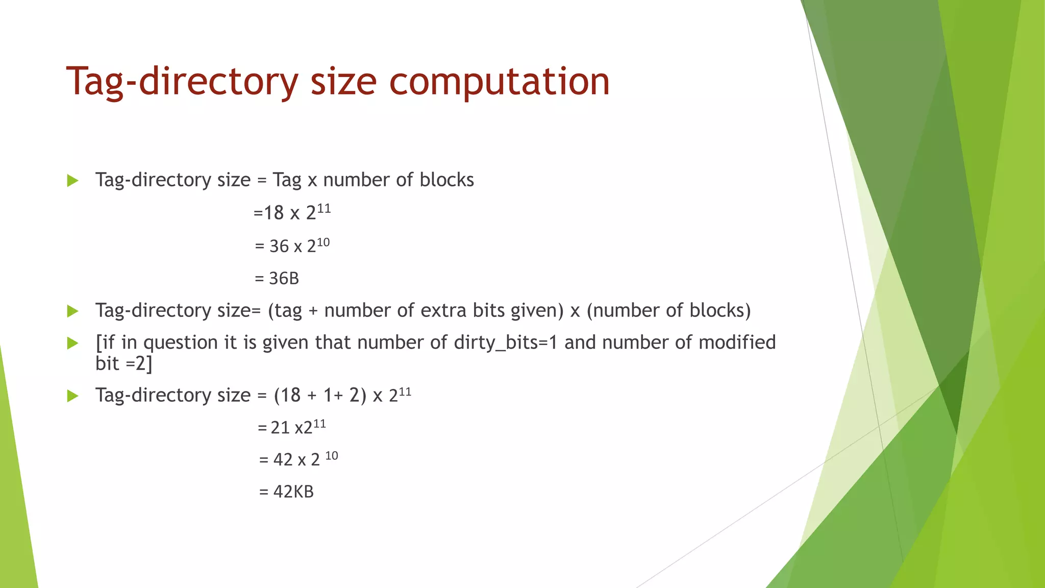 Tag-directory size computation
 Tag-directory size = Tag x number of blocks
=18 x 211
= 36 x 210
= 36B
 Tag-directory size= (tag + number of extra bits given) x (number of blocks)
 [if in question it is given that number of dirty_bits=1 and number of modified
bit =2]
 Tag-directory size = (18 + 1+ 2) x 211
= 21 x211
= 42 x 2 10
= 42KB
 