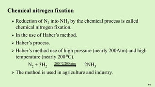 Chemical nitrogen fixation
 Reduction of N2 into NH3 by the chemical process is called
chemical nitrogen fixation.
 In the use of Haber’s method.
 Haber’s process.
 Haber’s method use of high pressure (nearly 200Atm) and high
temperature (nearly 200 0C).
N2 + 3H2
200 ℃/200 atm 2NH3
 The method is used in agriculture and industry.
14
 