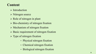 Content
 Introduction
 Nitrogen source
 Role of nitrogen in plant
 Bio-chemistry of nitrogen fixation
 Mechanism of nitrogen fixation
 Basic requirement of nitrogen fixation
 Type of nitrogen fixation
• Physical nitrogen fixation
• Chemical nitrogen fixation
• Biological nitrogen fixation
2
 