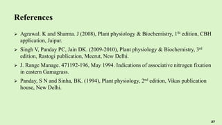 References
 Agrawal. K and Sharma. J (2008), Plant physiology & Biochemistry, 1St edition, CBH
application, Jaipur.
 Singh V, Panday PC, Jain DK. (2009-2010), Plant physiology & Biochemistry, 3rd
edition, Rastogi publication, Meerut, New Delhi.
 J. Range Manage. 471192-196, May 1994. Indications of associative nitrogen fixation
in eastern Gamagrass.
 Panday, S N and Sinha, BK. (1994), Plant physiology, 2nd edition, Vikas publication
house, New Delhi.
27
 