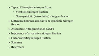  Types of biological nitrogen fixers
• Symbiotic nitrogen fixation
• Non-symbiotic (Associative) nitrogen fixation
 Difference between associative & symbiotic Nitrogen
fixation
 Associative Nitrogen fixation (ANF)
 Importance of associative nitrogen fixation
 Factors affecting nitrogen fixation
 Summary
 References
3
 