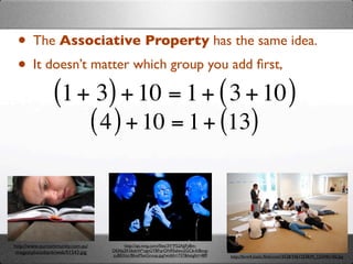 • The Associative Property has the same idea.
 • It doesn’t matter which group you add ﬁrst,
       (1 + 3) + 10 = 1 + ( 3 + 10 )
              ( 4 ) + 10 = 1 + (13)


http://www.ourcommunity.com.au/        http://api.ning.com/ﬁles/3V*P52AJjFy8m-
 images/photobank/web/01543.jpg   DEAbj2KS6dsW*oJeGYBFqrON95zIwu2GCb-fc8ovg-
                                  zuB0Xitc/BlueManGroup.jpg?width=737&height=489   http://farm4.static.ﬂickr.com/3528/3461253839_12244b14f2.jpg
 