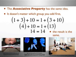• The Associative Property has the same idea.
 • It doesn’t matter which group you add ﬁrst,
       (1 + 3) + 10 = 1 + ( 3 + 10 )
              ( 4 ) + 10 = 1 + (13)
                      14 = 14 • the result is the
                                                                                          same.




http://www.ourcommunity.com.au/        http://api.ning.com/ﬁles/3V*P52AJjFy8m-
 images/photobank/web/01543.jpg   DEAbj2KS6dsW*oJeGYBFqrON95zIwu2GCb-fc8ovg-
                                  zuB0Xitc/BlueManGroup.jpg?width=737&height=489   http://farm4.static.ﬂickr.com/3528/3461253839_12244b14f2.jpg
 