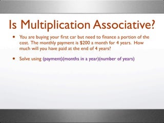 Is Multiplication Associative?
•   You are buying your ﬁrst car but need to ﬁnance a portion of the
    cost. The monthly payment is $200 a month for 4 years. How
    much will you have paid at the end of 4 years?

•   Solve using (payment)(months in a year)(number of years)
 