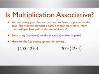 Is Multiplication Associative?
•   You are buying your ﬁrst car but need to ﬁnance a portion of the
    cost. The monthly payment is $200 a month for 4 years. How
    much will you have paid at the end of 4 years?

•   Solve using (payment)(months in a year)(number of years)

•   Here are the 2 grouping options for solving....

         ( 200 ⋅12 ) ⋅ 4                      200 ⋅ (12 ⋅ 4 )
 