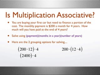 Is Multiplication Associative?
•   You are buying your ﬁrst car but need to ﬁnance a portion of the
    cost. The monthly payment is $200 a month for 4 years. How
    much will you have paid at the end of 4 years?

•   Solve using (payment)(months in a year)(number of years)

•   Here are the 2 grouping options for solving....

         ( 200 ⋅12 ) ⋅ 4                      200 ⋅ (12 ⋅ 4 )
           ( 2400 ) ⋅ 4
 